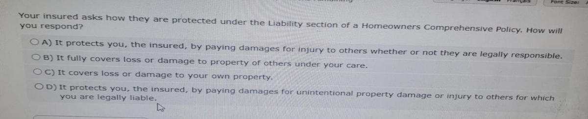 Font Size:
Your insured asks how they are protected under the Liability section of a Homeowners Comprehensive Policy. How will
you respond?
OA) It protects you, the insured, by paying damages for injury to others whether or not they are legally responsible.
OB) It fully covers loss or damage to property of others under your care.
OC) It covers loss or damage to your own property.
OD) It protects you, the insured, by paying damages for unintentional property damage or injury to others for which
you are legally liable.