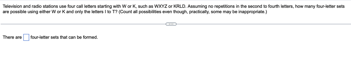 Television and radio stations use four call letters starting with W or K, such as WXYZ or KRLD. Assuming no repetitions in the second to fourth letters, how many four-letter sets
are possible using either W or K and only the letters I to T? (Count all possibilities even though, practically, some may be inappropriate.)
There are
four-letter sets that can be formed.