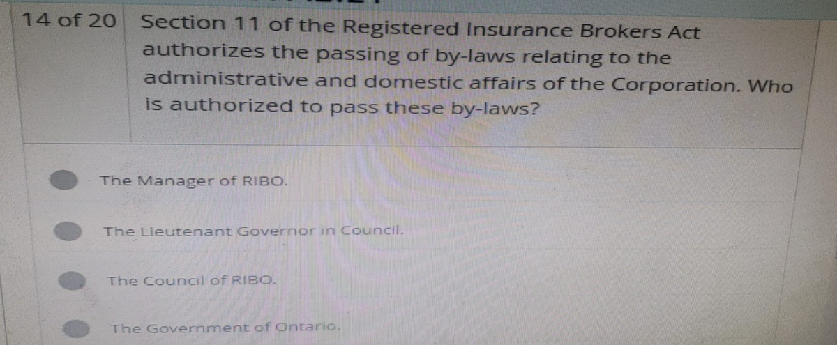 14 of 20
Section 11 of the Registered Insurance Brokers Act
authorizes the passing of by-laws relating to the
administrative and domestic affairs of the Corporation. Who
is authorized to pass these by-laws?
The Manager of RIBO.
The Lieutenant Governor in Council.
The Council of RIBO.
The Government of Ontario.