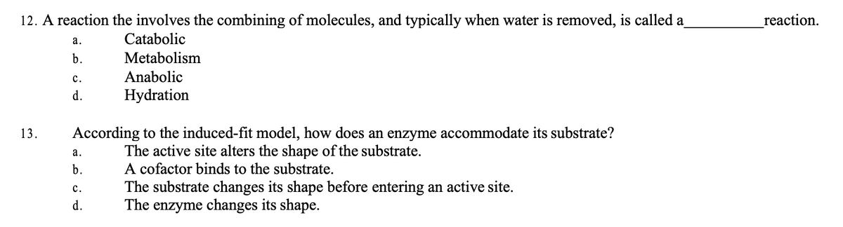 12. A reaction the involves the combining of molecules, and typically when water is removed, is called a
Catabolic
Metabolism
Anabolic
Hydration
13.
a.
b.
C.
d.
According to the induced-fit model, how does an enzyme accommodate its substrate?
The active site alters the shape of the substrate.
A cofactor binds to the substrate.
a.
b.
C.
d.
The substrate changes its shape before entering an active site.
The enzyme changes its shape.
reaction.