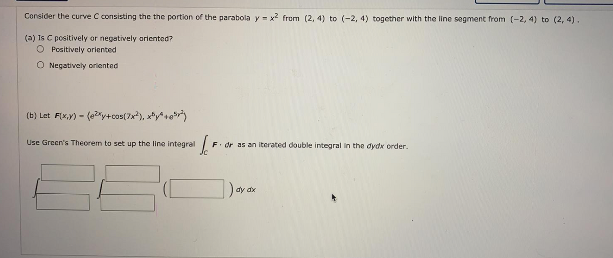 Consider the curve C consisting the the portion of the parabola y = x2 from (2, 4) to (-2, 4) together with the line segment from (-2, 4) to (2, 4).
(a) Is C positively or negatively oriented?
O Positively oriented
O Negatively oriented
(b) Let F(x,y) = (e2xy+cos(7x²), xºy^+e5y)
Use Green's Theorem to set up the line integral
F. dr as an iterated double integral in the dydx order.
) dy dx
