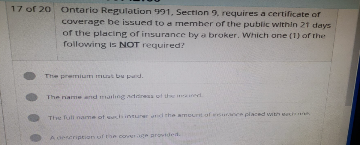 17 of 20
Ontario Regulation 991, Section 9, requires a certificate of
coverage be issued to a member of the public within 21 days
of the placing of insurance by a broker. Which one (1) of the
following is NOT required?
The premium must be paid.
The name and mailing address of the insured.
The full name of each insurer and the amount of insurance placed with each one.
A description of the coverage provided.