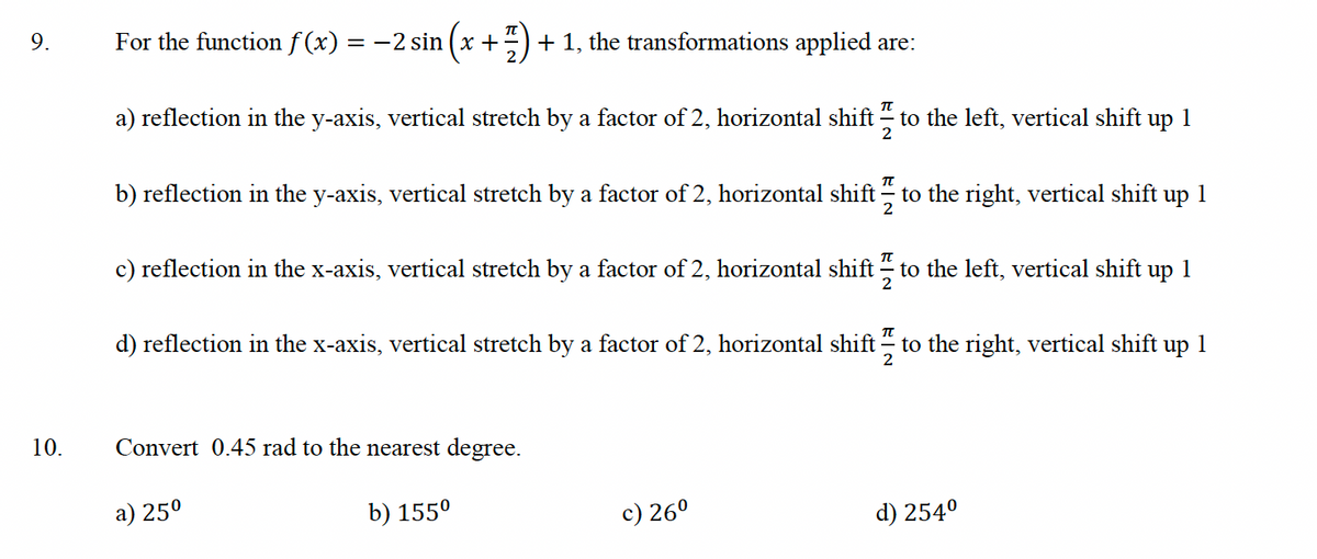 9.
10.
For the function f(x) = −2 sin (x + 7) + 1, the transformations applied are:
a) reflection in the y-axis, vertical stretch by a factor of 2, horizontal shift to the left, vertical shift up 1
2
π
b) reflection in the y-axis, vertical stretch by a factor of 2, horizontal shift to the right, vertical shift up 1
c) reflection in the x-axis, vertical stretch by a factor of 2, horizontal shift to the left, vertical shift up 1
2
d) reflection in the x-axis, vertical stretch by a factor of 2, horizontal shift to the right, vertical shift up 1
2
Convert 0.45 rad to the nearest degree.
a) 25⁰
b) 155⁰
c) 26⁰
d) 254⁰