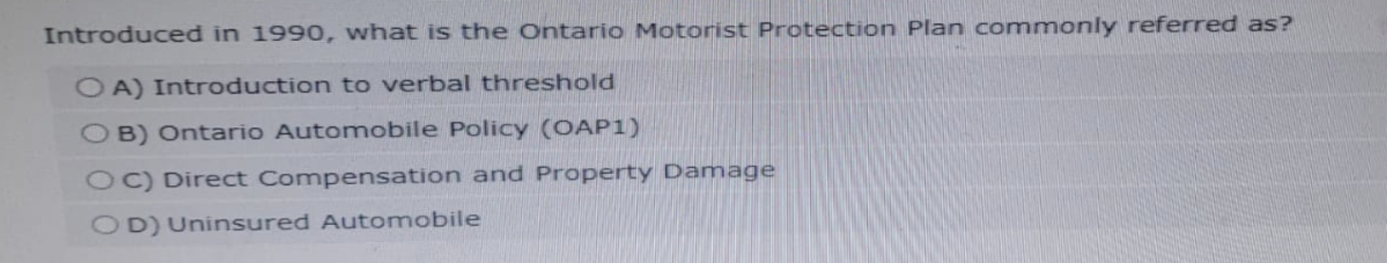 Introduced in 1990, what is the Ontario Motorist Protection Plan commonly referred as?
OA) Introduction to verbal threshold
B) Ontario Automobile Policy (OAP1)
OC) Direct Compensation and Property Damage
OD) Uninsured Automobile