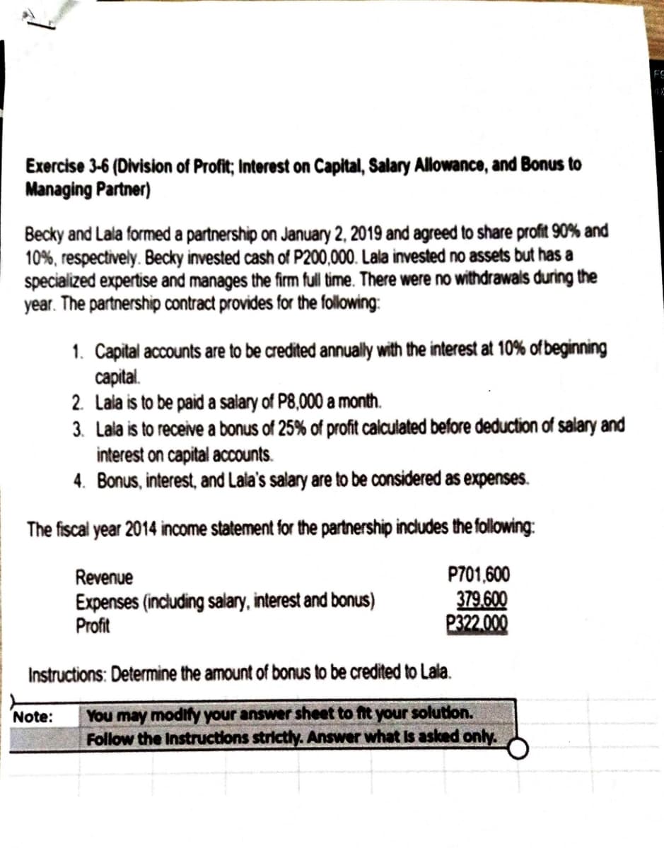 Exercise 3-6 (Division of Profit; Interest on Capital, Salary Allowance, and Bonus to
Managing Partner)
Becky and Lala formed a partnership on January 2, 2019 and agreed to share profit 90% and
10%, respectively. Becky invested cash of P200,000. Lala invested no assets but has a
specialized expertise and manages the firm full time. There were no withdrawals during the
year. The partnership contract provides for the following:
1. Capital accounts are to be credited annually with the interest at 10% of beginning
capital.
2. Lala is to be paid a salary of P8,000 a month.
3. Lala is to receive a bonus of 25% of profit calculated before deduction of salary and
interest on capital accounts.
4. Bonus, interest, and Lala's salary are to be considered as expenses.
The fiscal year 2014 income statement for the partnership includes the following:
P701,600
379.600
P322.000
Revenue
Expenses (including salary, interest and bonus)
Profit
Instructions: Determine the amount of bonus to be credited to Lala.
You may modify your answer sheet to fit your solution.
Follow the Instructions strictly. Answer what is asked only.
Note:
