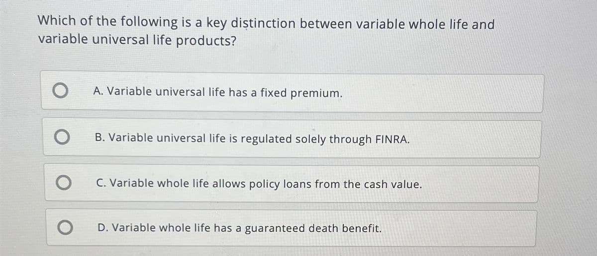 Which of the following is a key distinction between variable whole life and
variable universal life products?
O
O
O
O
A. Variable universal life has a fixed premium.
B. Variable universal life is regulated solely through FINRA.
C. Variable whole life allows policy loans from the cash value.
D. Variable whole life has a guaranteed death benefit.