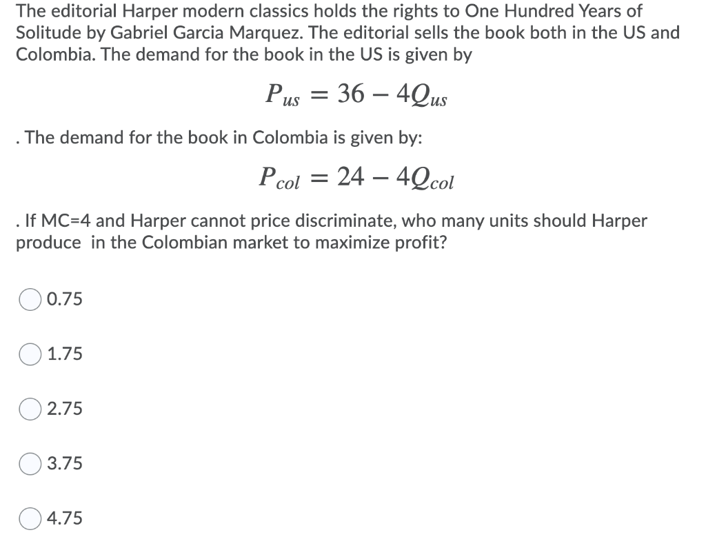 The editorial Harper modern classics holds the rights to One Hundred Years of
Solitude by Gabriel Garcia Marquez. The editorial sells the book both in the US and
Colombia. The demand for the book in the US is given by
Pus = 36 - 4Qus
The demand for the book in Colombia is given by:
= 24 - 42col
. If MC-4 and Harper cannot price discriminate, who many units should Harper
produce in the Colombian market to maximize profit?
0.75
1.75
2.75
3.75
P col
4.75