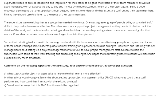 Supervisors need to provide leadership and inspiration for their team, to be good motivators of their team members, as well as
good managers, worrying about the day-to-day and minute-by-minute accomplishment of the project's goals. Being a good
motivator also means that the supervisors must be good listeners to understand what issues are confronting their team members.
Finally, they should carefully listen to the needs of their team members.
The supervisors were realizing that as a group they needed two things. One was a greater grasp of people skills, or so-called "soft"
skills, to help make them more effective. The other was more support in project management as they needed to better track the
details of the work, and the task level scheduling and rescheduling that was happening as team members come and go for their
work shifts and as permissions sometimes take longer to obtain than planned.
Samantha is starting to discuss with her management and with the human resources and training group how they can meet some
of these needs. Perhaps some leadership development training for supervisors could be arranged. Moreover, she is talking with her
management about setting up a project management office (PMO) to have project management staff available to help the
supervisors with some of their work tracking and scheduling challenges. She hopes that addressing these two issues will make their
eBook delivery much smoother.
Comment on the following aspects of the case study. Your answer should be 500-750 words per question.
a) What steps could project managers take to help make their teams more effective?
b) What advice would you give Samantha about setting up a project management office (PMO)? What roles could these staff
perform, and how could they interact with the existing projects?
C) Describe other ways that this PMO function could be organized.
