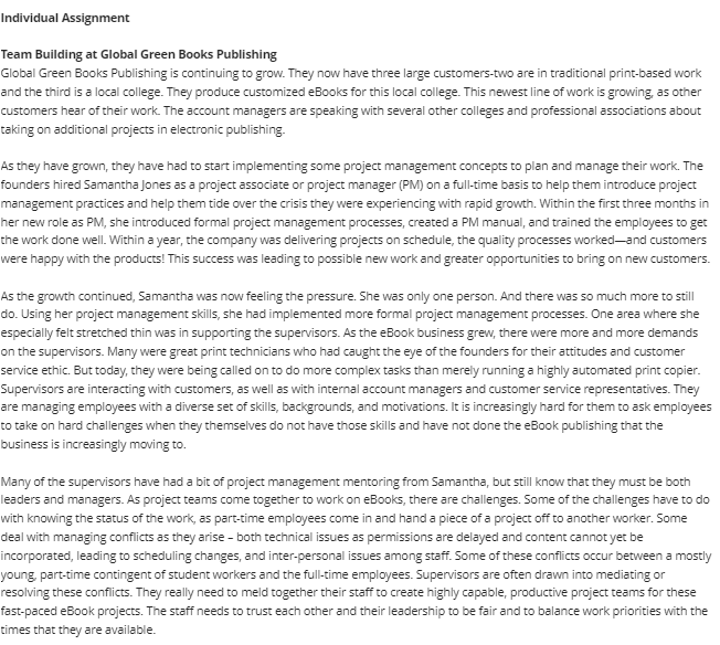 Individual Assignment
Team Building at Global Green Books Publishing
Global Green Books Publishing is continuing to grow. They now have three large customers-two are in traditional print-based work
and the third is a local college. They produce customized eBooks for this local college. This newest line of work is growing, as other
customers hear of their work. The account managers are speaking with several other colleges and professional associations about
taking on additional projects in electronic publishing.
As they have grown, they have had to start implementing some project management concepts to plan and manage their work. The
founders hired Samantha Jones as a project associate or project manager (PM) on a full-time basis to help them introduce project
management practices and help them tide over the crisis they were experiencing with rapid growth. Within the first three months in
her new role as PM, she introduced formal project management processes, created a PM manual, and trained the employees to get
the work done well. Within a year, the company was delivering projects on schedule, the quality processes worked-and customers
were happy with the products! This success was leading to possible new work and greater opportunities to bring on new customers.
As the growth continued, Samantha was now feeling the pressure. She was only one person. And there was so much more to still
do. Using her project management skills, she had implemented more formal project management processes. One area where she
especially felt stretched thin was in supporting the supervisors. As the eBook business grew, there were more and more demands
on the supervisors. Many were great print technicians who had caught the eye of the founders for their attitudes and customer
service ethic. But today, they were being called on to do more complex tasks than merely running a highly automated print copier.
Supervisors are interacting with customers, as well as with internal account managers and customer service representatives. They
are managing employees with a diverse set of skills, backgrounds, and motivations. It is increasingly hard for them to ask employees
to take on hard challenges when they themselves do not have those skills and have not done the eBook publishing that the
business is increasingly moving to.
Many of the supervisors have had a bit of project management mentoring from Samantha, but still know that they must be both
leaders and managers. As project teams come together to work on eBooks, there are challenges. Some of the challenges have to do
with knowing the status of the work, as part-time employees come in and hand a piece of a project off to another worker. Some
deal with managing conflicts as they arise - both technical issues as permissions are delayed and content cannot yet be
incorporated, leading to scheduling changes, and inter-personal issues among staff. Some of these conflicts occur between a mostly
young, part-time contingent of student workers and the full-time employees. Supervisors are often drawn into mediating or
resolving these conflicts. They really need to meld together their staff to create highly capable, productive project teams for these
fast-paced eBook projects. The staff needs to trust each other and their leadership to be fair and to balance work priorities with the
times that they are available.

