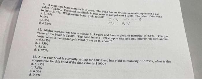 11. A corporate bond matures in 3 years. The bond has an 8% semiannual coupon and a par
value of $1000. The bond is callable in two years at call price of $1050. The price of the bond
today is $1075. What are the bond' yield to call?
a. 3.16%
b. 9%
c.4.5%
d. 6.33%
value of the bond is $1000. The bond have a 10% coupon rate and pay interest on semiannual
12. Midea cooperation bonds mature in 3 years and have a yield to maturity of 8.5%. The par
basis. What is the capital gain yield (loss) on this bond?
a. 9.625%-
b. 1.75%
b. 8.5%
d. 1.125%
n = 3
CR= 81'
13. A ten year bond is currently selling for $1037 and has yield to maturity of 6.23%, what is the
coupon rate for this bond if the face value is $10007
a. 6.75%
b. 7.5%
c. 8.5%
d. 9.5%