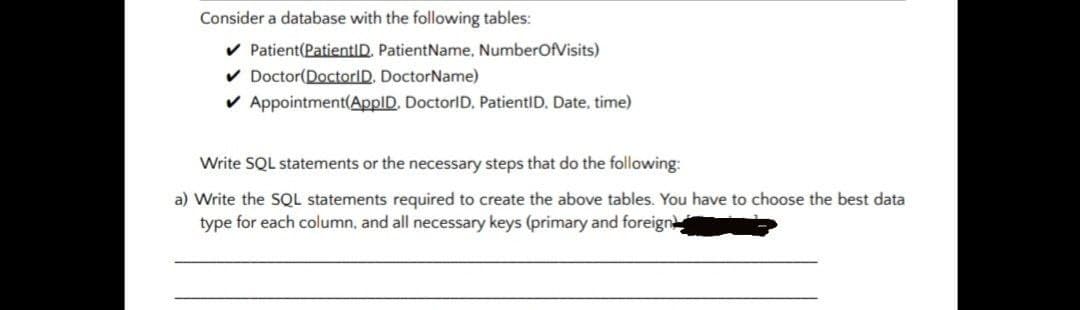 Consider a database with the following tables:
v Patient(PatientID. PatientName, NumberOfVisits)
v Doctor(DoctorID, DoctorName)
v Appointment(ApplD, DoctorID, PatientID. Date, time)
Write SQL statements or the necessary steps that do the following:
a) Write the SQL statements required to create the above tables. You have to choose the best data
type for each column, and all necessary keys (primary and foreign
