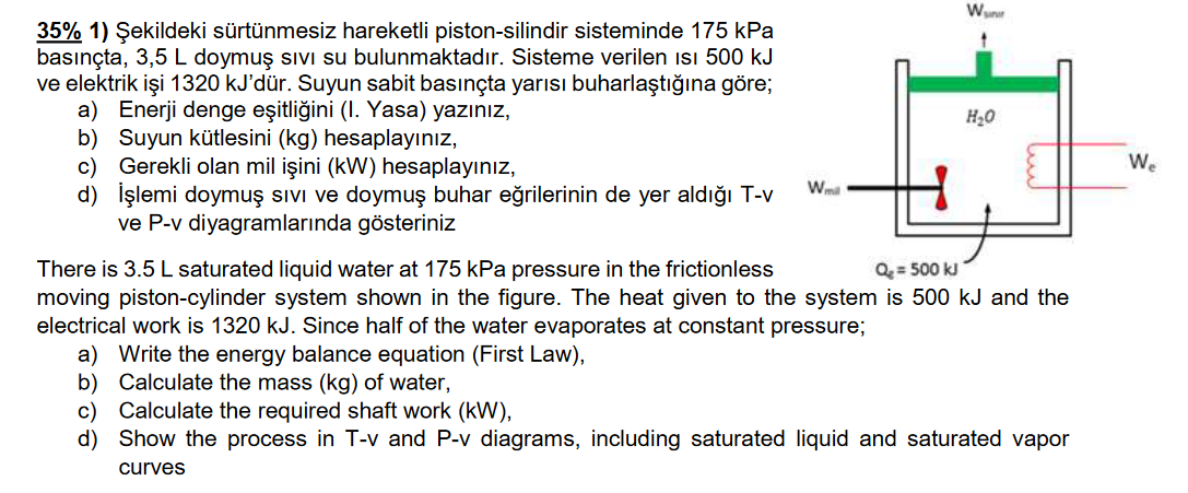 Wun
35% 1) Şekildeki sürtünmesiz hareketli piston-silindir sisteminde 175 kPa
basınçta, 3,5 L doymuş sıVi su bulunmaktadır. Sisteme verilen ısı 500 kJ
ve elektrik işi 1320 kJ'dür. Suyun sabit basınçta yarısı buharlaştığına göre;
a) Enerji denge eşitliğini (I. Yasa) yazınız,
b) Suyun kütlesini (kg) hesaplayınız,
c) Gerekli olan mil işini (kW) hesaplayınız,
d) İşlemi doymuş sıvı ve doymuş buhar eğrilerinin de yer aldığı T-v
ve P-v diyagramlarında gösteriniz
H20
We
Wma
There is 3.5 L saturated liquid water at 175 kPa pressure in the frictionless
moving piston-cylinder system shown in the figure. The heat given to the system is 500 kJ and the
electrical work is 1320 kJ. Since half of the water evaporates at constant pressure;
Q = 500 kJ
a) Write the energy balance equation (First Law),
b) Calculate the mass (kg) of water,
c) Calculate the required shaft work (kW),
d) Show the process in T-v and P-v diagrams, including saturated liquid and saturated vapor
curves

