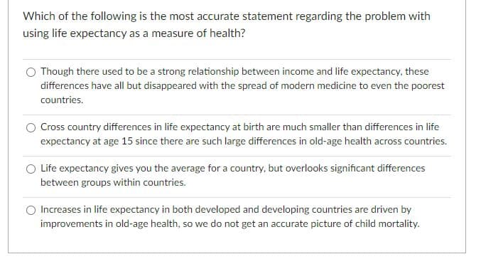 Which of the following is the most accurate statement regarding the problem with
using life expectancy as a measure of health?
Though there used to be a strong relationship between income and life expectancy, these
differences have all but disappeared with the spread of modern medicine to even the poorest
countries.
Cross country differences in life expectancy at birth are much smaller than differences in life
expectancy at age 15 since there are such large differences in old-age health across countries.
O Life expectancy gives you the average for a country, but overlooks significant differences
between groups within countries.
Increases in life expectancy in both developed and developing countries are driven by
improvements in old-age health, so we do not get an accurate picture of child mortality.
