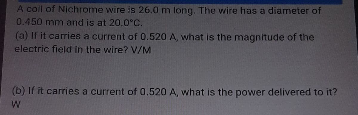 A coil of Nichrome wire is 26.0 m long. The wire has a diameter of
0.450 mm and is at 20.0°C.
(a) If it carries a current of 0.520 A, what is the magnitude of the
electric field in the wire? V/M
(b) If it carries a current of 0.520 A, what is the power delivered to it?
W
