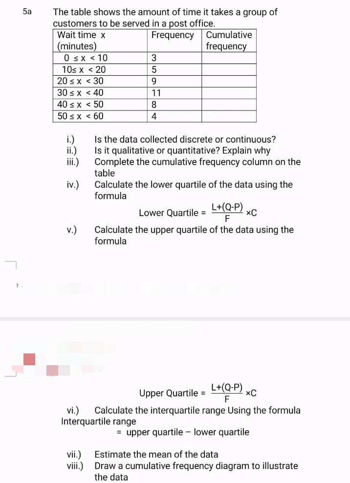 F
5a
The table shows the amount of time it takes a group of
customers to be served in a post office.
Wait time x
Frequency
Cumulative
frequency
(minutes)
0 ≤ x ≤ 10
3
10< x < 20
5
< 30
9
< 40
11
< 50
8
< 60
4
Is the data collected discrete or continuous?
Is it qualitative or quantitative? Explain why
Complete the cumulative frequency column on the
table
Calculate the lower quartile of the data using the
formula
L+(Q-P)
Lower Quartile =
XC
F
Calculate the upper quartile of the data using the
formula
Upper Quartile =
L+(Q-P)
F
xC
vi.) Calculate the interquartile range Using the formula
Interquartile range
= upper quartile lower quartile
vii.) Estimate the mean of the data
viii.)
Draw a cumulative frequency diagram to illustrate
the data
20 ≤ x
30 ≤ x
40 < x
50 ≤ x
i.)
ii.)
iii.)
iv.)
v.)