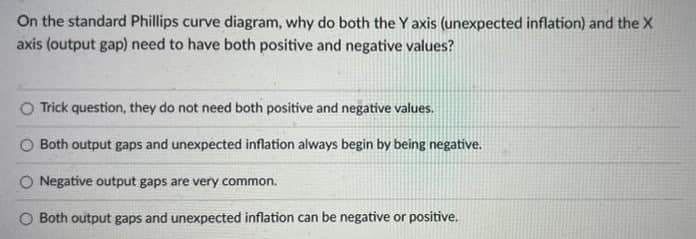 On the standard Phillips curve diagram, why do both the Y axis (unexpected inflation) and the X
axis (output gap) need to have both positive and negative values?
Trick question, they do not need both positive and negative values.
Both output gaps and unexpected inflation always begin by being negative.
O Negative output gaps are very common.
O Both output gaps and unexpected inflation can be negative or positive.
