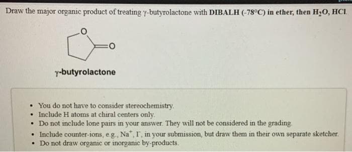 Draw the major organic product of treating y-butyrolactone with DIBALH (-78°C) in ether, then H₂O, HCI
y-butyrolactone
• You do not have to consider stereochemistry.
. Include H atoms at chiral centers only.
• Do not include lone pairs in your answer. They will not be considered in the grading.
.
Include counter-ions, e.g., Na*, I, in your submission, but draw them in their own separate sketcher.
• Do not draw organic or inorganic by-products.