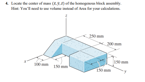 4. Locate the center of mass (X, §, 2) of the homogenous block assembly.
Hint: You'll need to use volume instead of Area for your calculations.
250 mm
200 mm
150 mm
100 mm
150 mm
150 mm
