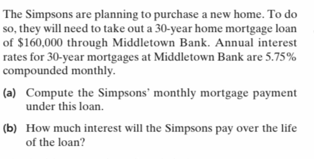 The Simpsons are planning to purchase a new home. To do
so, they will need to take out a 30-year home mortgage loan
of $160,000 through Middletown Bank. Annual interest
rates for 30-year mortgages at Middletown Bank are 5.75%
compounded monthly.
(a) Compute the Simpsons' monthly mortgage payment
under this loan.
(b) How much interest will the Simpsons pay over the life
of the loan?