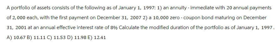 A portfolio of assets consists of the following as of January 1, 1997: 1) an annuity - immediate with 20 annual payments
of 2,000 each, with the first payment on December 31, 2007 2) a 10,000 zero - coupon bond maturing on December
31, 2001 at an annual effective interest rate of 8% Calculate the modified duration of the portfolio as of January 1, 1997.
A) 10.67 B) 11.11 C) 11.53 D) 11.98 E) 12.41