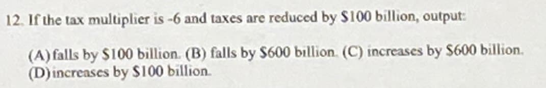 12. If the tax multiplier is -6 and taxes are reduced by $100 billion, output:
(A) falls by $100 billion. (B) falls by $600 billion. (C) increases by $600 billion.
(D) increases by $100 billion.