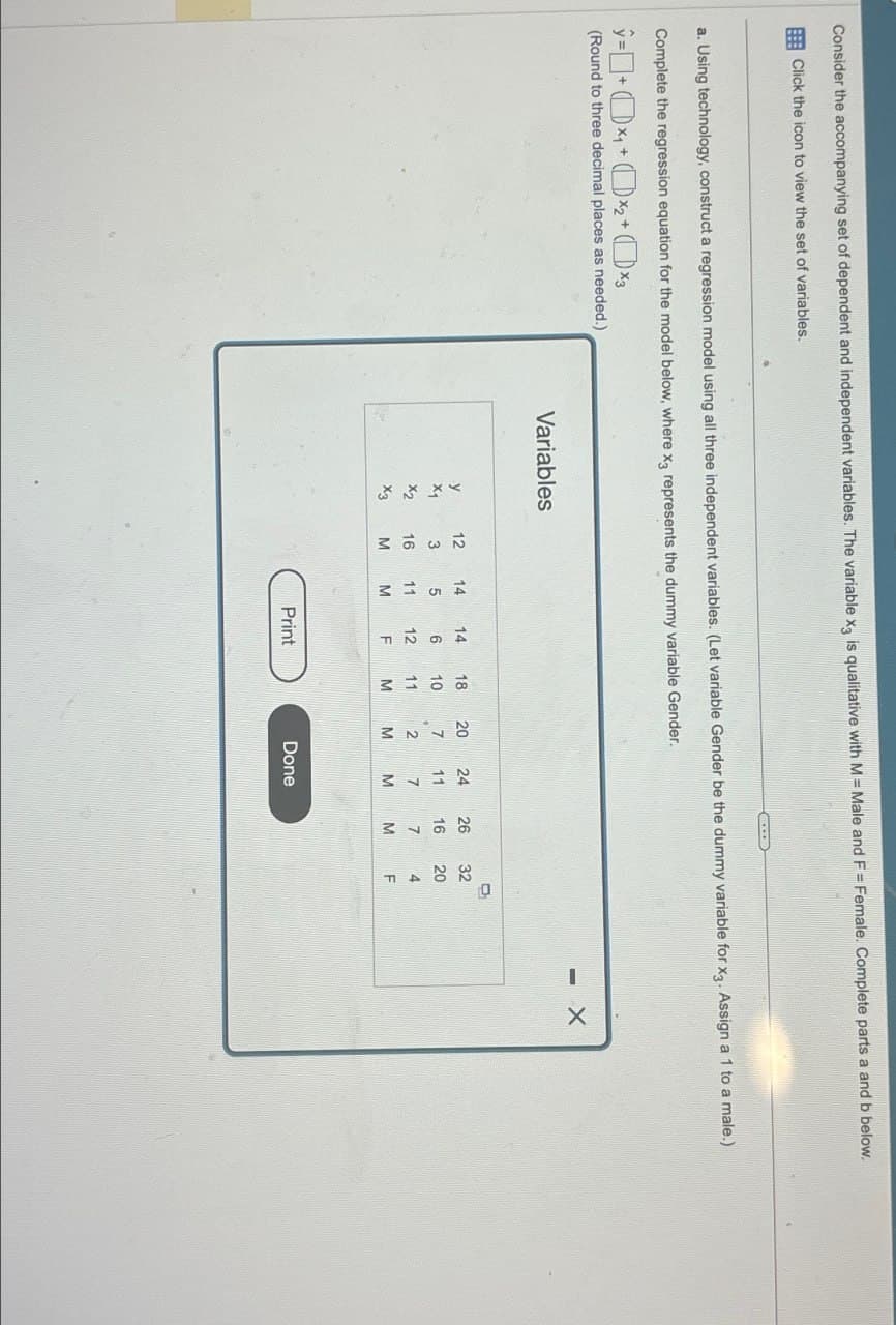 Consider the accompanying set of dependent and independent variables. The variable x3 is qualitative with M = Male and F = Female. Complete parts a and b below.
Click the icon to view the set of variables.
a. Using technology, construct a regression model using all three independent variables. (Let variable Gender be the dummy variable for x3. Assign a 1 to a male.)
Complete the regression equation for the model below, where x3 represents the dummy variable Gender.
ŷ=(x+(x2+ (xy
(Round to three decimal places as needed.)
Variables
12
107M
1625
451M
y
cut xx
X2
X3
11
16
236M
14
18
20
10
11
F
272M
24
26
32
11
16 20
7
7
M
M
TAK
Print
Done
- X