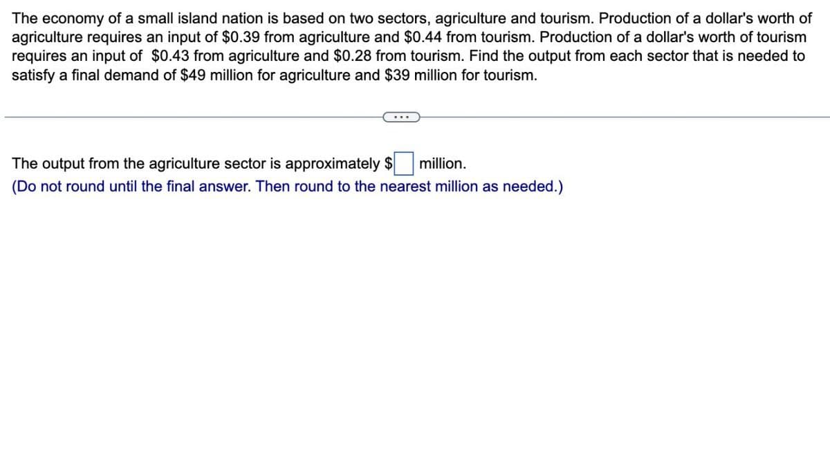 The economy of a small island nation is based on two sectors, agriculture and tourism. Production of a dollar's worth of
agriculture requires an input of $0.39 from agriculture and $0.44 from tourism. Production of a dollar's worth of tourism
requires an input of $0.43 from agriculture and $0.28 from tourism. Find the output from each sector that is needed to
satisfy a final demand of $49 million for agriculture and $39 million for tourism.
The output from the agriculture sector is approximately $
...
million.
(Do not round until the final answer. Then round to the nearest million as needed.)