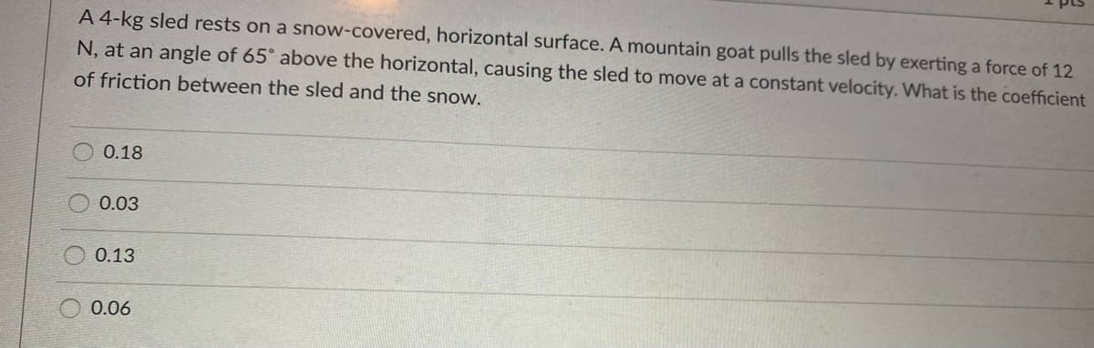 pts
A 4-kg sled rests on a snow-covered, horizontal surface. A mountain goat pulls the sled by exerting a force of 12
N, at an angle of 65° above the horizontal, causing the sled to move at a constant velocity. What is the coefficient
of friction between the sled and the snow.
0.18
0.03
0.13
0.06
