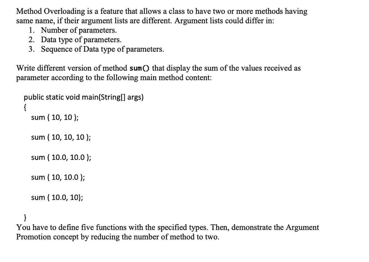 Method Overloading is a feature that allows a class to have two or more methods having
same name, if their argument lists are different. Argument lists could differ in:
1. Number of parameters.
2. Data type of parameters.
3. Sequence of Data type of parameters.
Write different version of method sum() that display the sum of the values received as
parameter according to the following main method content:
public static void main(String[] args)
{
sum ( 10, 10 );
sum ( 10, 10, 10 );
sum ( 10.0, 10.0 );
sum ( 10, 10.0 );
sum ( 10.0, 10);
}
You have to define five functions with the specified types. Then, demonstrate the Argument
Promotion concept by reducing the number of method to two.
