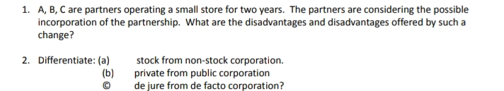 1. A, B, C are partners operating a small store for two years. The partners are considering the possible
incorporation of the partnership. What are the disadvantages and disadvantages offered by such a
change?
2. Differentiate: (a)
(b)
stock from non-stock corporation.
private from public corporation
de jure from de facto corporation?
