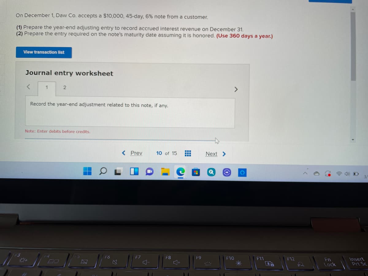 On December 1, Daw Co. accepts a $10,000, 45-day, 6% note from a customer.
(1) Prepare the year-end adjusting entry to record accrued interest revenue on December 31.
(2) Prepare the entry required on the note's maturity date assuming it is honored. (Use 360 days a year.)
View transaction list
Journal entry worksheet
1
<>
Record the year-end adjustment related to this note, if any.
Note: Enter debits before credits.
< Prev
10 of 15
Next >
3/
F6
F7
F8
F9
F10
F11
Insert
Prt Sc
F12
Fn
+
Lock
