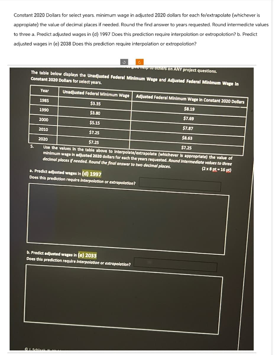 Constant 2020 Dollars for select years. minimum wage in adjusted 2020 dollars for each fe/extrapolate (whichever is
appropiate) the value of decimal places if needed. Round the find answer to years requested. Round intermedicte values
to three a. Predict adjusted wages in (d) 1997 Does this prediction require interpolotion or extropolotion? b. Predict
adjusted wages in (e) 2038 Does this prediction require interpolation or extropolotion?
give help to others on ANY project questions.
The table below displays the Unadjusted Federal Minimum Wage and Adjusted Federal Minimum Wage In
Constant 2020 Dollars for select years.
Year
Unadjusted Federal Minimum Wage Adjusted Federal Minimum Wage in Constant 2020 Dollars
1985
$3.35
1990
$3.80
2000
$5.15
2010
$7.25
2020
$7.25
5.
$8.19
$7.69
$7.87
$8.63
$7.25
Use the values in the table above to interpolate/extrapolate (whichever is appropriate) the value of
minimum wage in adjusted 2020 dollars for each the years requested. Round Intermediate values to three
decimal places if needed. Round the final answer to two decimal places.
a. Predict adjusted wages in (d) 1997
Does this prediction require interpolation or extrapolation?
(2x8 pt-16 pt)
b. Predict adjusted wages in (e) 2033
Does this prediction require interpolation or extrapolation?
J.Schlaak M