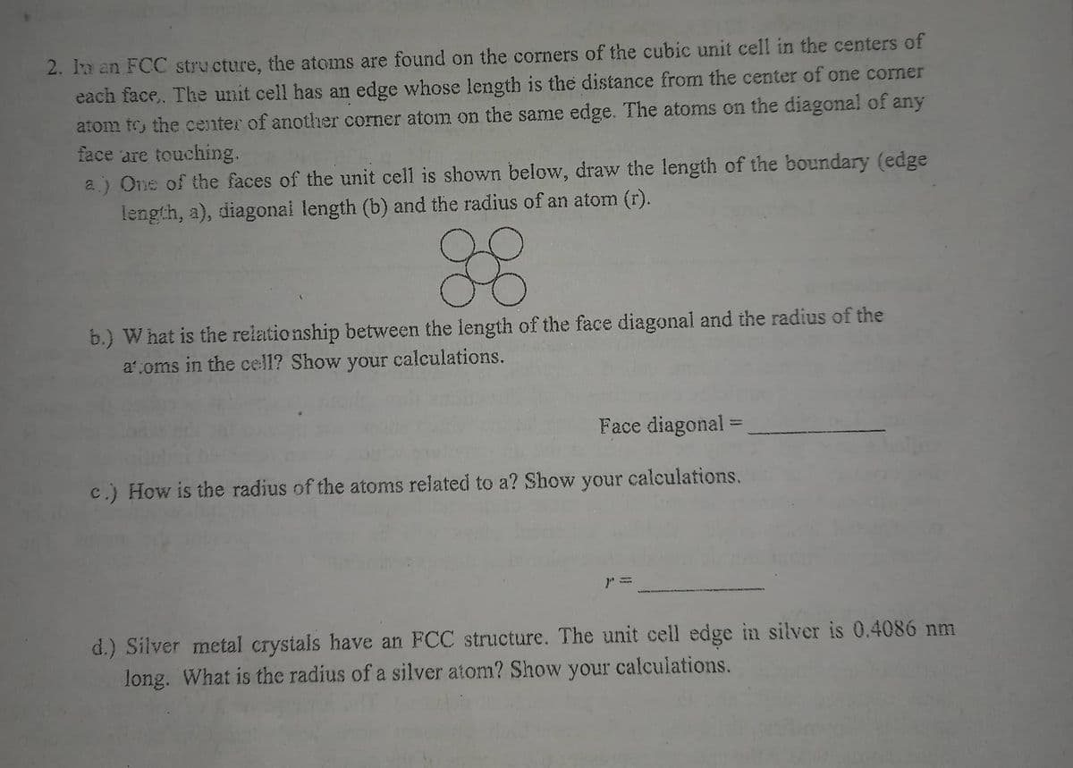2. Ia an FCC structure, the atoms are found on the corners of the cubic unit cell in the centers of
each face,. The unit cell has an edge whose length is the distance from the center of one corner
atom to the center of another corner atom on the same edge. The atoms on the diagonal of any
face are touching.
a.) One of the faces of the unit cell is shown below, draw the length of the boundary (edge
length, a), diagonal length (b) and the radius of an atom (r).
88
b.) What is the relationship between the length of the face diagonal and the radius of the
atoms in the cell? Show your calculations.
Face diagonal =
c.) How is the radius of the atoms related to a? Show your calculations.
d.) Silver metal crystals have an FCC structure. The unit cell edge in silver is 0.4086 nm
long. What is the radius of a silver atom? Show your calculations.