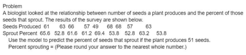 Problem
A biologist looked at the relationship between number of seeds a plant produces and the percent of those
seeds that sprout. The results of the survey are shown below.
Seeds Produced 61
63 66
57 49
68 68 57
63
Sprout Percent 65.6 52.8 61.6 61.2 69.4 53.8 52.8 63.2 53.8
Use the model to predict the percent of seeds that sprout if the plant produces 51 seeds.
Percent sprouting = (Please round your answer to the nearest whole number.)
%3D
