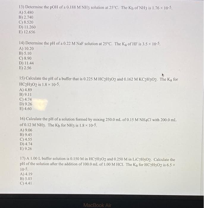 13) Determine the pOH of a 0.188 M NH3 solution at 25°C. The Kb of NH3 is 1.76 x 10-5.
A) 5.480
B) 2.740
C) 8.520
D) 11.260
E) 12.656
14) Determine the pH of a 0.22 M NaF solution at 25°C. The Ka of HF is 3.5 x 10-5.
A) 10.20
B) 5.10
C) 8.90
D) 11.44
E) 2.56
15) Calculate the pH of a buffer that is 0.225 M HC2H302 and 0.162 M KC2H3O2. The Ka for
HC2H302 is 1.8 x 10-5.
A) 4.89
B) 9.11
C) 4.74
D) 9.26
E) 4.60
16) Calculate the pH of a solution formed by mixing 250.0 mL of 0.15 M NH4CI with 200.0 ml.
of 0.12 M NH3. The Kb for NH3 is 1.8 x 10-5.
A) 9.06
B) 9.45
C) 4.55
D) 4.74
E) 9.26
17) A 1.00 L buffer solution is 0.150 M in HC7H5O2 and 0.250 M in LIC7H502. Calculate the
pH of the solution after the addition of 100.0 mL of 1.00 M HCI. The Ka for HC7H5O2 is 6.5 x
10-5.
A) 4.19
B) 5.03
C) 4.41
MacBook Air
