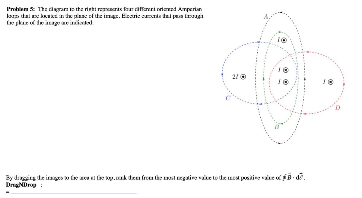 Problem 5: The diagram to the right represents four different oriented Amperian
loops that are located in the plane of the image. Electric currents that pass through
the plane of the image are indicated.
21 O
=
10
IⓇ
IⓇ
By dragging the images to the area at the top, rank them from the most negative value to the most positive value of f B. de.
DragNDrop:
IⓇ
D