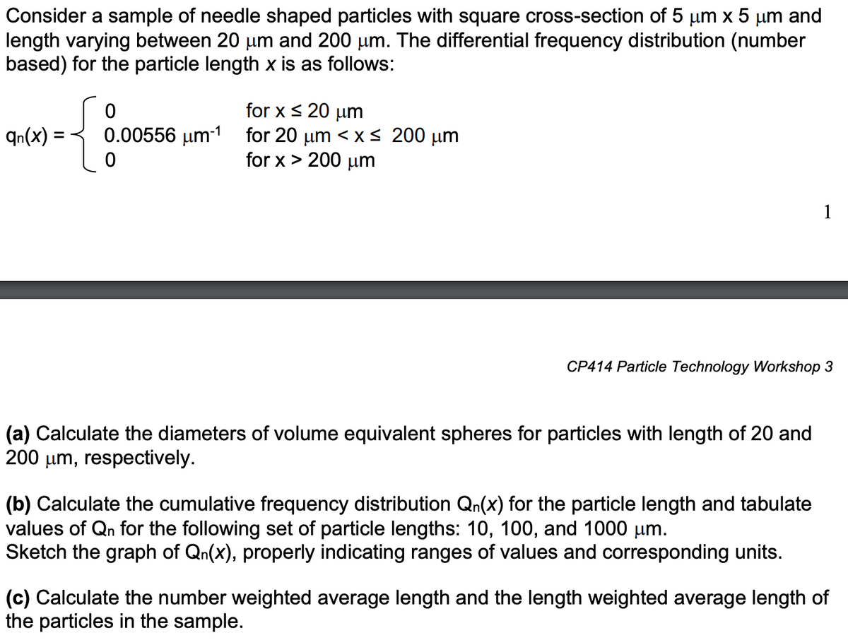 Consider a sample of needle shaped particles with square cross-section of 5 μm x 5 μm and
length varying between 20 µm and 200 µm. The differential frequency distribution (number
based) for the particle length x is as follows:
qn(x)
{
for x ≤ 20 μm
0.00556 μm-1 for 20 μm < x≤ 200 μm
0
for x > 200 μm
0
CP414 Particle Technology Workshop 3
(a) Calculate the diameters of volume equivalent spheres for particles with length of 20 and
200 μm, respectively.
1
(b) Calculate the cumulative frequency distribution Qn(x) for the particle length and tabulate
values of Qn for the following set of particle lengths: 10, 100, and 1000 μm.
Sketch the graph of Qn(x), properly indicating ranges of values and corresponding units.
(c) Calculate the number weighted average length and the length weighted average length of
the particles in the sample.