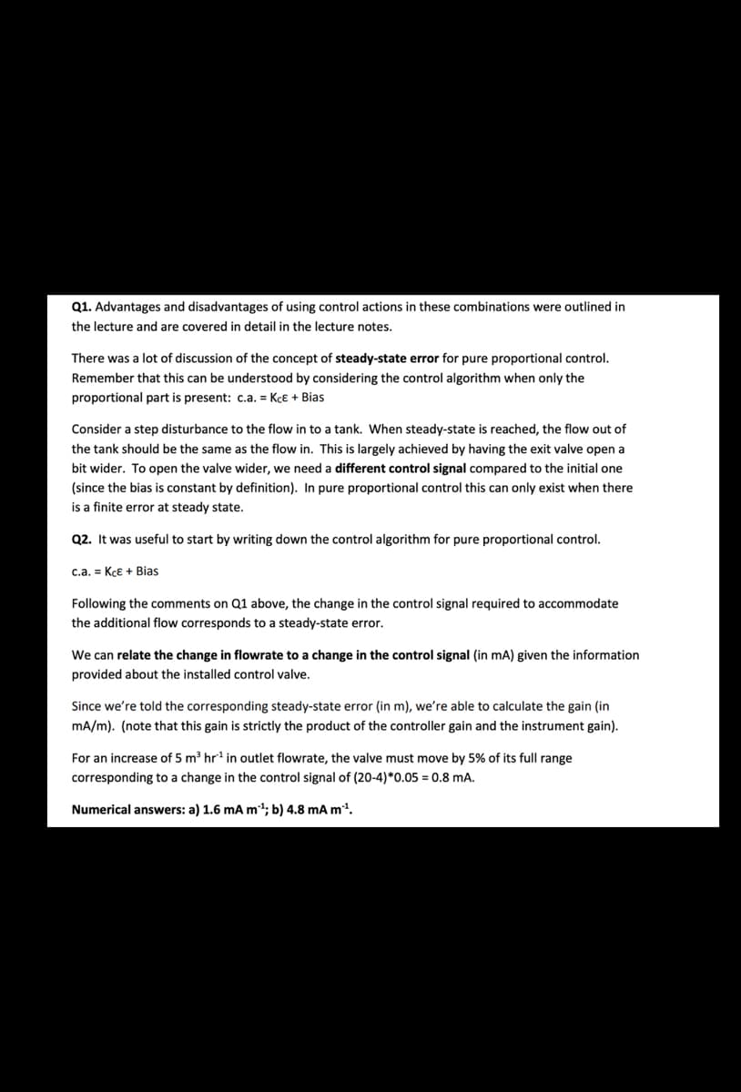 Q1. Advantages and disadvantages of using control actions in these combinations were outlined in
the lecture and are covered in detail in the lecture notes.
There was a lot of discussion of the concept of steady-state error for pure proportional control.
Remember that this can be understood by considering the control algorithm when only the
proportional part is present: c.a. = Kce + Bias
Consider a step disturbance to the flow in to a tank. When steady-state is reached, the flow out of
the tank should be the same as the flow in. This is largely achieved by having the exit valve open a
bit wider. To open the valve wider, we need a different control signal compared to the initial one
(since the bias is constant by definition). In pure proportional control this can only exist when there
is a finite error at steady state.
Q2. It was useful to start by writing down the control algorithm for pure proportional control.
c.a. Kçe + Bias
Following the comments on Q1 above, the change in the control signal required to accommodate
the additional flow corresponds to a steady-state error.
We can relate the change in flowrate to a change in the control signal (in mA) given the information
provided about the installed control valve.
Since we're told the corresponding steady-state error (in m), we're able to calculate the gain (in
mA/m). (note that this gain is strictly the product of the controller gain and the instrument gain).
For an increase of 5 m³ hr¹ in outlet flowrate, the valve must move by 5% of its full range
corresponding to a change in the control signal of (20-4)*0.05 = 0.8 mA.
Numerical answers: a) 1.6 mA m³¹; b) 4.8 mA m²¹.