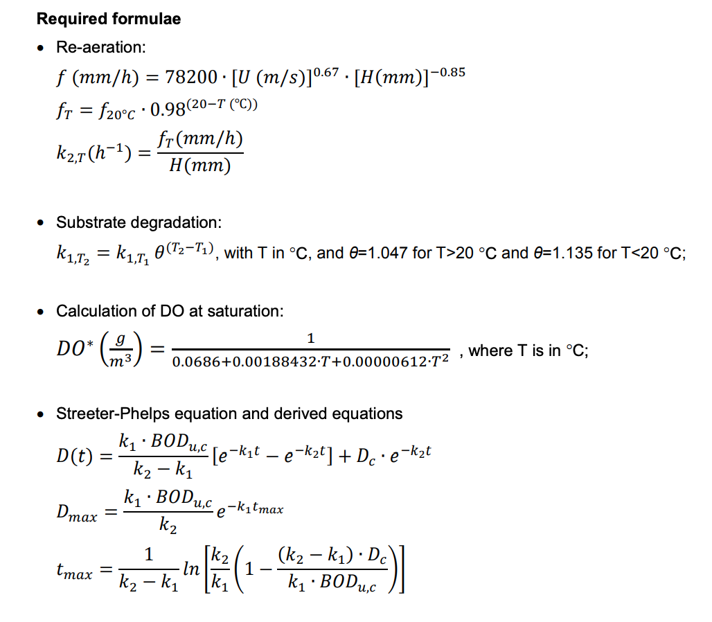 Required formulae
• Re-aeration:
f (mm/h) = 78200 · [U (m/s)] 0.67. [H(mm)]-0.85
fr = f20°C 0.98(20-T (°C))
●
k₂,T(h¯¹) =
Substrate degradation:
K₁,T2 = k₁,T₁ 0(T2-T₁), with T in °C, and 0=1.047 for T>20 °C and 0=1.135 for T<20 °C;
• Calculation of DO at saturation:
DO* (9)
D(t)
• Streeter-Phelps equation and derived equations
k₁ BODu,c
.
[e¯k₁t — e−k₂t] + Dc.e-k₂t
k₂-k₁
Dmax
fr(mm/h)
H (mm)
tmax
=
=
1
0.0686+0.00188432-T+0.00000612-T² '
k₁ BODu,c
k₂
1
k₂-k₁1
· In
-k₁tmax
1
(k₂-k₁) Dc
k₁ BODu,c
'
=)]
where T is in °C;