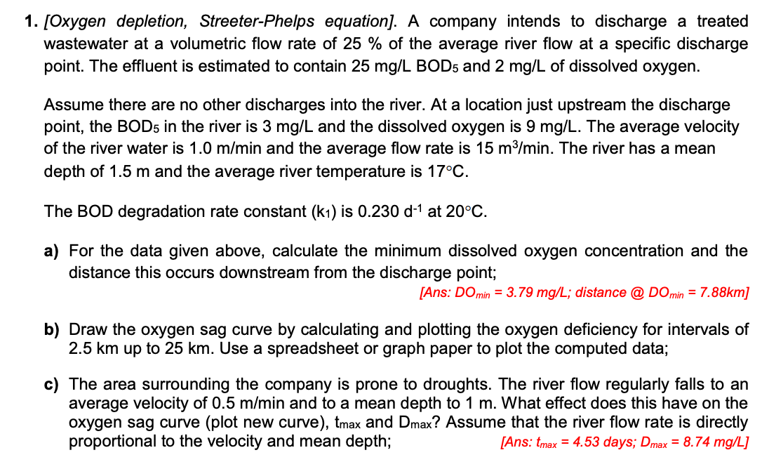 1. [Oxygen depletion, Streeter-Phelps equation]. A company intends to discharge a treated
wastewater at a volumetric flow rate of 25 % of the average river flow at a specific discharge
point. The effluent is estimated to contain 25 mg/L BOD5 and 2 mg/L of dissolved oxygen.
Assume there are no other discharges into the river. At a location just upstream the discharge
point, the BOD5 in the river is 3 mg/L and the dissolved oxygen is 9 mg/L. The average velocity
of the river water is 1.0 m/min and the average flow rate is 15 m³/min. The river has a mean
depth of 1.5 m and the average river temperature is 17°C.
The BOD degradation rate constant (k₁) is 0.230 d-¹ at 20°C.
a) For the data given above, calculate the minimum dissolved oxygen concentration and the
distance this occurs downstream from the discharge point;
[Ans: DO min = 3.79 mg/L; distance @ DOmin = 7.88km]
b) Draw the oxygen sag curve by calculating and plotting the oxygen deficiency for intervals of
2.5 km up to 25 km. Use a spreadsheet or graph paper to plot the computed data;
c) The area surrounding the company is prone to droughts. The river flow regularly falls to an
average velocity of 0.5 m/min and to a mean depth to 1 m. What effect does this have on the
oxygen sag curve (plot new curve), tmax and Dmax? Assume that the river flow rate is directly
proportional to the velocity and mean depth;
[Ans: tmax = 4.53 days; Dmax = 8.74 mg/L]