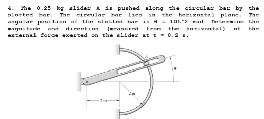 4. The 0.25 kg slider A is pushed along the circular bar by the
slotted bar.
The circular bar
lies
in
the horizontal plane. The
angular position of the slotted bar is e = 10t^2 rad. Determine the
magnitude
external force exerted on the slider at t = 0.2 s.
and
direction
(measured
from
the
horizontal)
of
the
2 m
2 m
