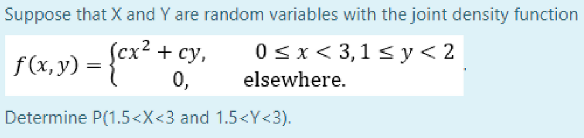 Suppose that X and Y are random variables with the joint density function
cx² + cy,
0 sx< 3,1<y<2
f(x, y) = {* *
0,
elsewhere.
Determine P(1.5<X<3 and 1.5<Y<3).
