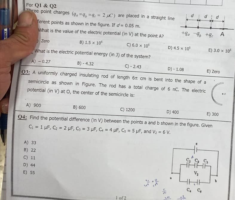 TERCE
For Q1 & Q2
Three point charges (qa=qb=qc=2 μC) are placed in a straight line
ferent points as shown in the figure. If d = 0.05 m.
What is the value of the electric potential (in V) at the point A?
) Zero
B) 1.5 x 105
C) 6.0 x 105
What is the electric potential energy (in J) of the system?
A) - 0.27
B) - 4.32
C) -2.43
A) 900
A) 33
B) 22
C) 11
D) 44
E) 55
B) 600
C) 1200
d
D) 4.5 x 105
D) - 1.08
E) Zero
Q3: A uniformly charged
insulating rod of length 6 cm is bent into the shape of a
semicircle as shown in Figure. The rod has a total charge of 6 nC. The electric
potential (in V) at O, the center of the semicircle is:
1 of 2
d d
+9a-9 +9c
D) 400
E) 300
Q4: Find the potential difference (in V) between the points a and b shown in the figure. Given
C₁ = 1 µF, C₂ = 2 µF, C3 = 3 μF, C4 = 4 μF, Cs = 5 µF, and V₂ = 6 V.
A
E) 3.0 x 105
V₂
HHH
C4 C
C.