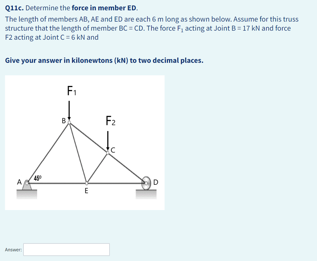 Q11c. Determine the force in member ED.
The length of members AB, AE and ED are each 6 m long as shown below. Assume for this truss
structure that the length of member BC = CD. The force F₁ acting at Joint B = 17 kN and force
F2 acting at Joint C = 6 kN and
Give your answer in kilonewtons (kN) to two decimal places.
A
Answer:
45⁰
B
F₁
E
F₂
U
D