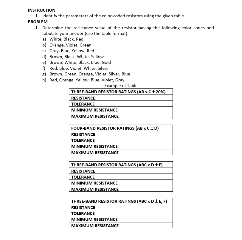 INSTRUCTION
1. Identify the parameters of the color-coded resistors using the given table.
PROBLEM
1. Determine the resistance value of the resistor having the following color codes and
tabulate your answer (use the table format):
a) White, Black, Red
b) Orange, Violet, Green
c) Gray, Blue, Yellow, Red
d) Brown, Black, White, Yellow
e) Brown, White, Black, Blue, Gold
f) Red, Blue, Violet, White, Silver
g) Brown, Green, Orange, Violet, Silver, Blue
h) Red, Orange, Yellow, Blue, Violet, Gray
Example of Table
THREE-BAND RESISTOR RATINGS (AB x C+20%)
RESISTANCE
TOLERANCE
MINIMUM RESISTANCE
MAXIMUM RESISTANCE
FOUR-BAND RESISTOR RATINGS (AB x C+D)
RESISTANCE
TOLERANCE
MINIMUM RESISTANCE
MAXIMUM RESISTANCE
THREE-BAND RESISTOR RATINGS (ABC x D+E)
RESISTANCE
TOLERANCE
MINIMUM RESISTANCE
MAXIMUM RESISTANCE
THREE-BAND RESISTOR RATINGS (ABC x D±E, F)
RESISTANCE
TOLERANCE
MINIMUM RESISTANCE
MAXIMUM RESISTANCE
