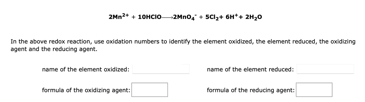 2Mn²+ + 10HCIO-
In the above redox reaction, use oxidation numbers to identify the element oxidized, the element reduced, the oxidizing
agent and the reducing agent.
name of the element oxidized:
→2MnO4¯ + 5CI₂+ 6H++ 2H₂O
formula of the oxidizing agent:
name of the element reduced:
formula of the reducing agent: