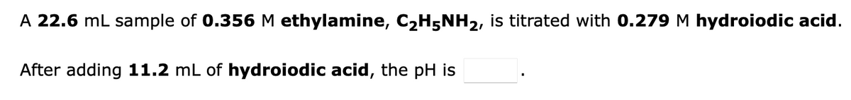 A 22.6 mL sample of 0.356 M ethylamine, C₂H5NH₂, is titrated with 0.279 M hydroiodic acid.
After adding 11.2 mL of hydroiodic acid, the pH is