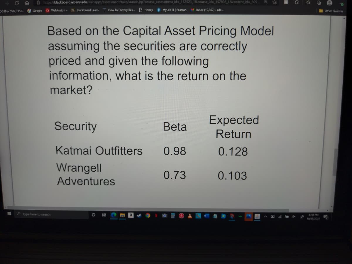 Ô https://blackboard.albany.edu/webapps/assessment/take/launch.jsp?course_assessment id= 152523_1&course_id= 157898_1&content_id%-_605..
DOSBOX SVN, CPU. G Google WebAssign- Blackboard Learn
How To Factory Res. O Honey
P Mylab IT | Pearson M Inbox (10,367) - rde..
Other favorites
Based on the Capital Asset Pricing Model
assuming the securities are correctly
priced and given the following
information, what is the return on the
market?
Expected
Security
Beta
Return
Katmai Outfitters
0.98
0.128
Wrangell
0.73
0.103
Adventures
P Type here to search
548 PM
会
10/25/2021
