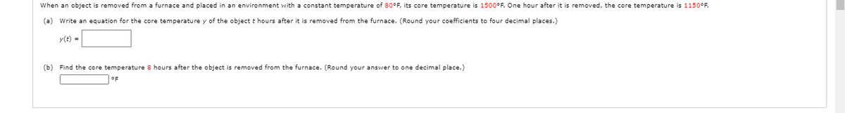 When an object is removed from a furnace and placed in an environment with a constant temperature of 80°F, its core temperature is 1500°F. One hour after it is removed, the core temperature is 1150°F.
(a) Write an equation for the core temperature y of the object t hours after it is removed from the furnace. (Round your coefficients to four decimal places.)
y(t) =
(b) Find the core temperature 8 hours after the object
removed from
furnace. (Round your answer to one decimal place.)
OF
