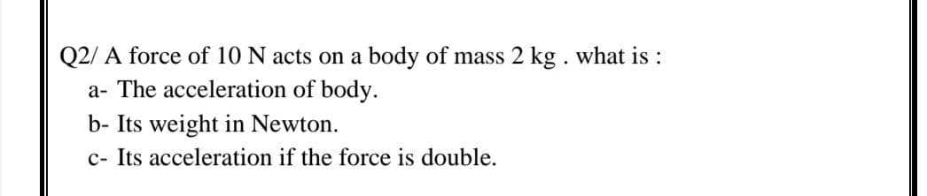 Q2/ A force of 10 N acts on a body of mass 2 kg . what is :
a- The acceleration of body.
b- Its weight in Newton.
c- Its acceleration if the force is double.
